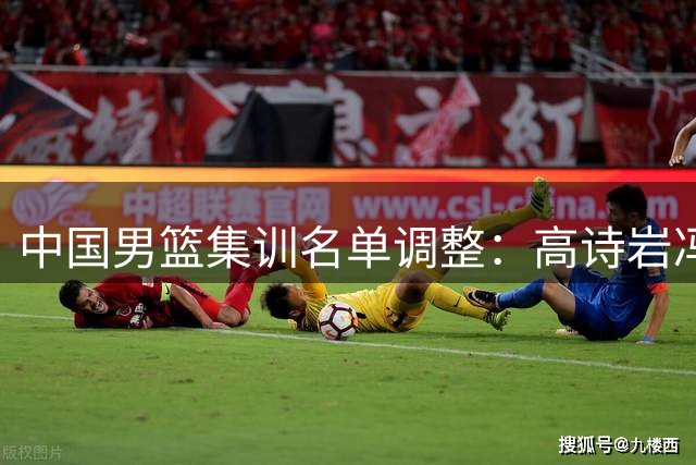 中国男篮集训名单调整：高诗岩冯傲离队 胡明轩火线增援