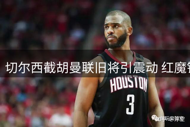 切尔西截胡曼联旧将引震动 红魔错失锋线补强良机遭名宿炮轰