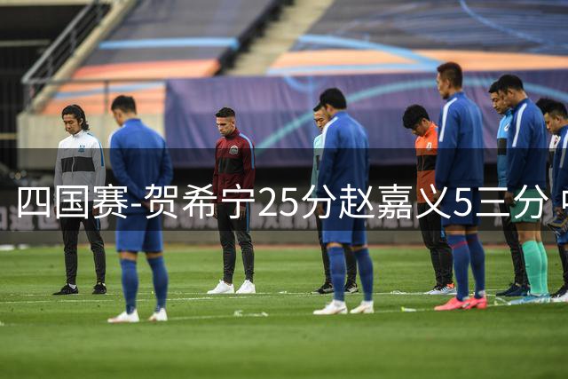 四国赛-贺希宁25分赵嘉义5三分 中国男篮再胜喀麦隆