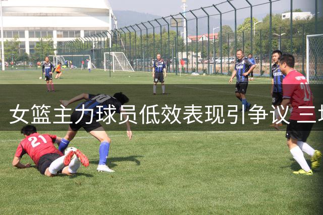 女篮主力球员低效表现引争议 三场18中2遭质疑