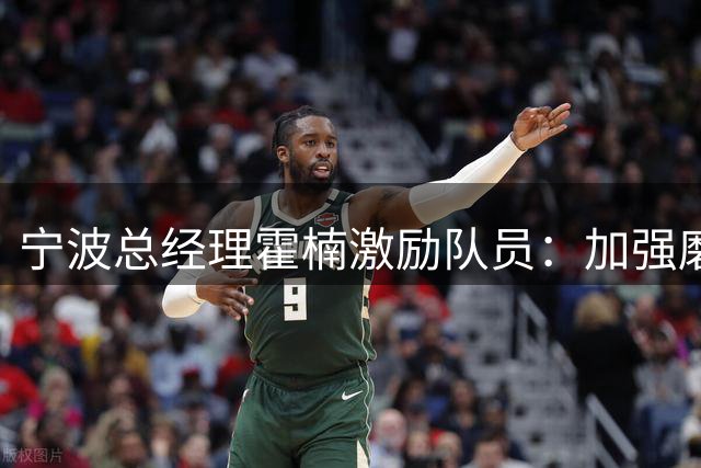 宁波总经理霍楠激励队员：加强磨合将打造更强战队