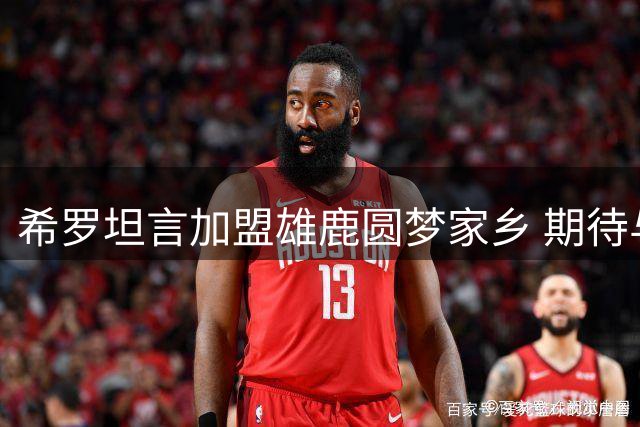 希罗坦言加盟雄鹿圆梦家乡 期待与字母哥交易开启新篇章