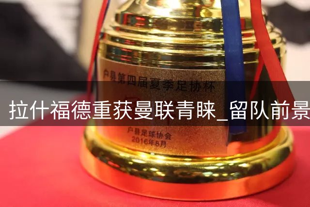 拉什福德重获曼联青睐 留队前景渐趋明朗