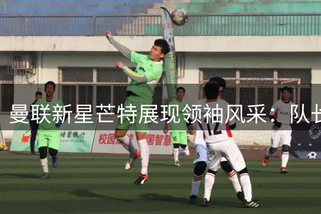 曼联新星芒特展现领袖风采：队长袖标背后的故事