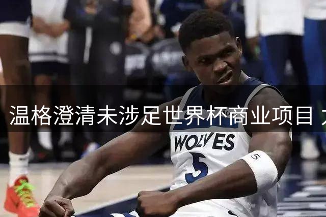 温格澄清未涉足世界杯商业项目 力挺国际足联撤回争议决策