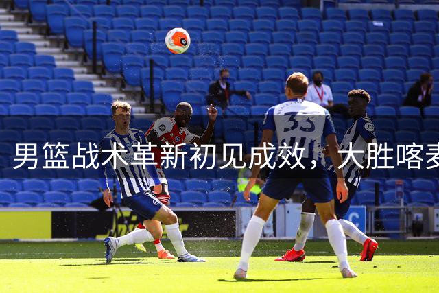 男篮战术革新初见成效，大胜喀麦隆展现新气象