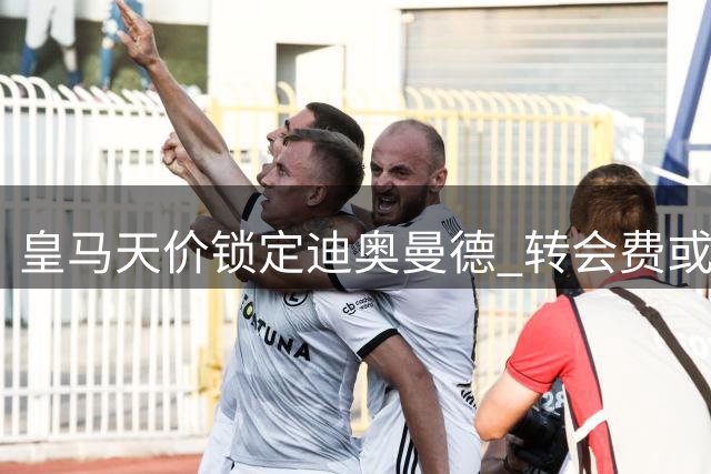 皇马天价锁定迪奥曼德 转会费或创足坛纪录