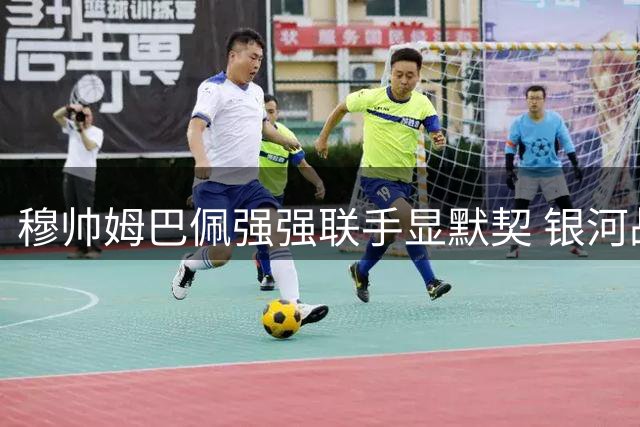 穆帅姆巴佩强强联手显默契 银河战舰新赛季奠定基石