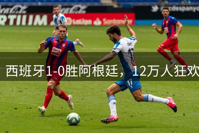 西班牙1-0胜阿根廷，12万人狂欢大巴巡游至深夜