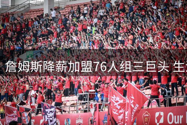 詹姆斯降薪加盟76人组三巨头 生涯最后一搏剑指总冠军