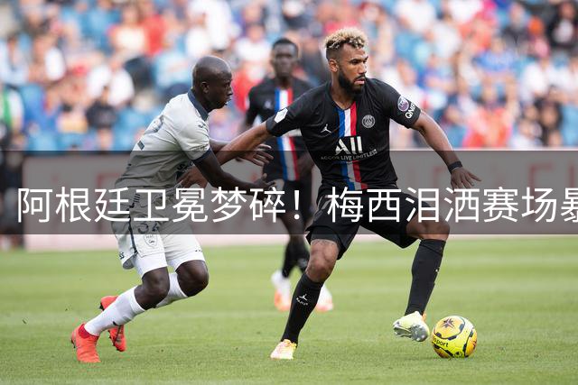 阿根廷卫冕梦碎！梅西泪洒赛场暴露三大隐忧 未来恐跌出世界一流