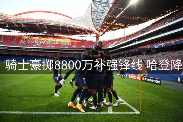 骑士豪掷8800万补强锋线 哈登降薪助力阵容升级