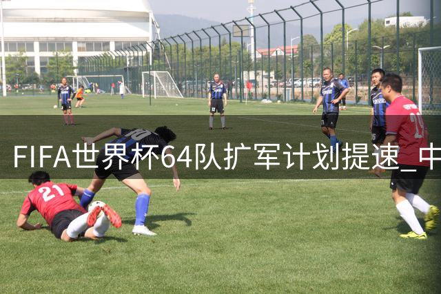 FIFA世界杯64队扩军计划提速 中国男足能否迎来历史机遇？