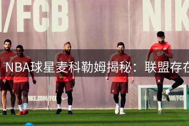 NBA球星麦科勒姆揭秘：联盟存在"被迫打球"现象 老鹰队训练文化获盛赞
